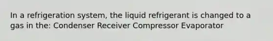 In a refrigeration system, the liquid refrigerant is changed to a gas in the: Condenser Receiver Compressor Evaporator