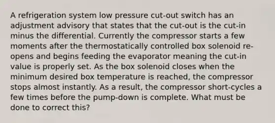 A refrigeration system low pressure cut-out switch has an adjustment advisory that states that the cut-out is the cut-in minus the differential. Currently the compressor starts a few moments after the thermostatically controlled box solenoid re-opens and begins feeding the evaporator meaning the cut-in value is properly set. As the box solenoid closes when the minimum desired box temperature is reached, the compressor stops almost instantly. As a result, the compressor short-cycles a few times before the pump-down is complete. What must be done to correct this?