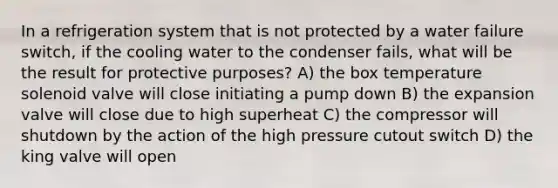 In a refrigeration system that is not protected by a water failure switch, if the cooling water to the condenser fails, what will be the result for protective purposes? A) the box temperature solenoid valve will close initiating a pump down B) the expansion valve will close due to high superheat C) the compressor will shutdown by the action of the high pressure cutout switch D) the king valve will open