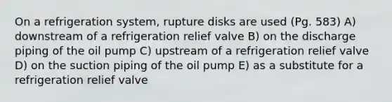 On a refrigeration system, rupture disks are used (Pg. 583) A) downstream of a refrigeration relief valve B) on the discharge piping of the oil pump C) upstream of a refrigeration relief valve D) on the suction piping of the oil pump E) as a substitute for a refrigeration relief valve