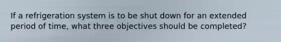 If a refrigeration system is to be shut down for an extended period of time, what three objectives should be completed?