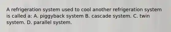 A refrigeration system used to cool another refrigeration system is called a: A. piggyback system B. cascade system. C. twin system. D. parallel system.