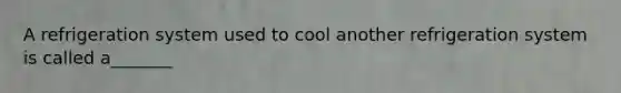 A refrigeration system used to cool another refrigeration system is called a_______