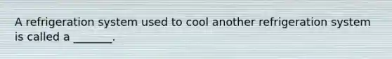 A refrigeration system used to cool another refrigeration system is called a _______.