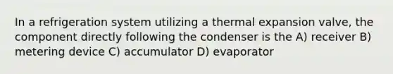 In a refrigeration system utilizing a thermal expansion valve, the component directly following the condenser is the A) receiver B) metering device C) accumulator D) evaporator