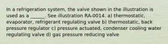 In a refrigeration system, the valve shown in the illustration is used as a ______. See illustration RA-0014. a) thermostatic, evaporator, refrigerant regulating valve b) thermostatic, back pressure regulator c) pressure actuated, condenser cooling water regulating valve d) gas pressure reducing valve