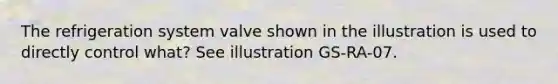 The refrigeration system valve shown in the illustration is used to directly control what? See illustration GS-RA-07.