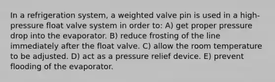 In a refrigeration system, a weighted valve pin is used in a high-pressure float valve system in order to: A) get proper pressure drop into the evaporator. B) reduce frosting of the line immediately after the float valve. C) allow the room temperature to be adjusted. D) act as a pressure relief device. E) prevent flooding of the evaporator.