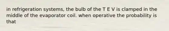 in refrigeration systems, the bulb of the T E V is clamped in the middle of the evaporator coil. when operative the probability is that