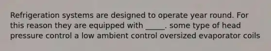 Refrigeration systems are designed to operate year round. For this reason they are equipped with _____. some type of head pressure control a low ambient control oversized evaporator coils