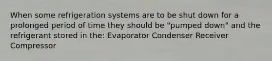 When some refrigeration systems are to be shut down for a prolonged period of time they should be "pumped down" and the refrigerant stored in the: Evaporator Condenser Receiver Compressor