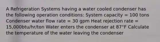 A Refrigeration Systems having a water cooled condenser has the following operation conditions: System capacity = 100 tons Condenser water flow rate = 30 gpm Heat rejection rate = 15,000btu/hr/ton Water enters the condenser at 87°F Calculate the temperature of the water leaving the condenser