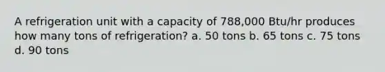 A refrigeration unit with a capacity of 788,000 Btu/hr produces how many tons of refrigeration? a. 50 tons b. 65 tons c. 75 tons d. 90 tons