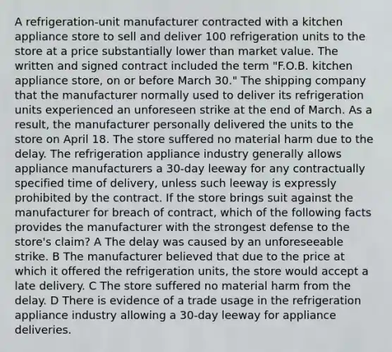 A refrigeration-unit manufacturer contracted with a kitchen appliance store to sell and deliver 100 refrigeration units to the store at a price substantially lower than market value. The written and signed contract included the term "F.O.B. kitchen appliance store, on or before March 30." The shipping company that the manufacturer normally used to deliver its refrigeration units experienced an unforeseen strike at the end of March. As a result, the manufacturer personally delivered the units to the store on April 18. The store suffered no material harm due to the delay. The refrigeration appliance industry generally allows appliance manufacturers a 30-day leeway for any contractually specified time of delivery, unless such leeway is expressly prohibited by the contract. If the store brings suit against the manufacturer for breach of contract, which of the following facts provides the manufacturer with the strongest defense to the store's claim? A The delay was caused by an unforeseeable strike. B The manufacturer believed that due to the price at which it offered the refrigeration units, the store would accept a late delivery. C The store suffered no material harm from the delay. D There is evidence of a trade usage in the refrigeration appliance industry allowing a 30-day leeway for appliance deliveries.