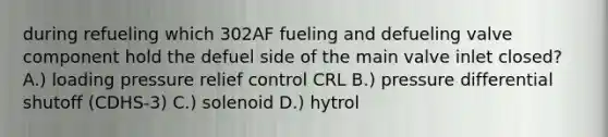 during refueling which 302AF fueling and defueling valve component hold the defuel side of the main valve inlet closed? A.) loading pressure relief control CRL B.) pressure differential shutoff (CDHS-3) C.) solenoid D.) hytrol