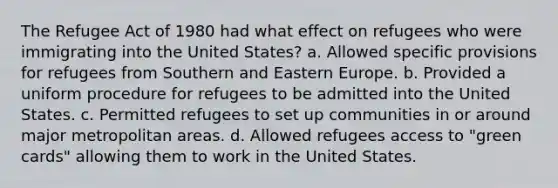 The Refugee Act of 1980 had what effect on refugees who were immigrating into the United States? a. Allowed specific provisions for refugees from Southern and Eastern Europe. b. Provided a uniform procedure for refugees to be admitted into the United States. c. Permitted refugees to set up communities in or around major metropolitan areas. d. Allowed refugees access to "green cards" allowing them to work in the United States.