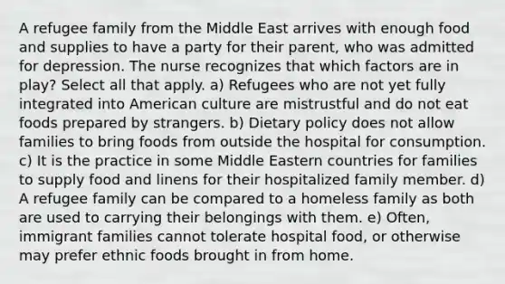 A refugee family from the Middle East arrives with enough food and supplies to have a party for their parent, who was admitted for depression. The nurse recognizes that which factors are in play? Select all that apply. a) Refugees who are not yet fully integrated into American culture are mistrustful and do not eat foods prepared by strangers. b) Dietary policy does not allow families to bring foods from outside the hospital for consumption. c) It is the practice in some Middle Eastern countries for families to supply food and linens for their hospitalized family member. d) A refugee family can be compared to a homeless family as both are used to carrying their belongings with them. e) Often, immigrant families cannot tolerate hospital food, or otherwise may prefer ethnic foods brought in from home.