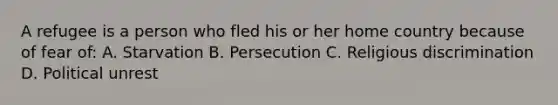 A refugee is a person who fled his or her home country because of fear of: A. Starvation B. Persecution C. Religious discrimination D. Political unrest