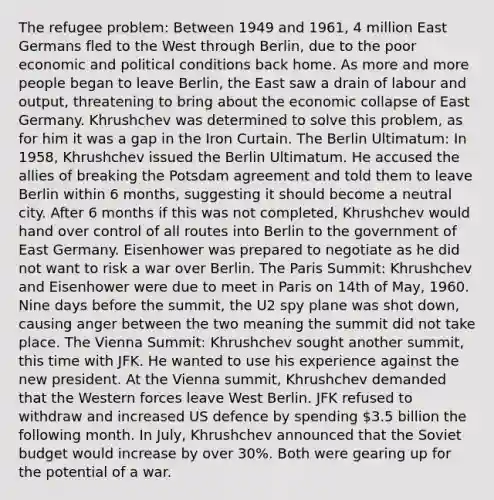 The refugee problem: Between 1949 and 1961, 4 million East Germans fled to the West through Berlin, due to the poor economic and political conditions back home. As more and more people began to leave Berlin, the East saw a drain of labour and output, threatening to bring about the economic collapse of East Germany. Khrushchev was determined to solve this problem, as for him it was a gap in the Iron Curtain. The Berlin Ultimatum: In 1958, Khrushchev issued the Berlin Ultimatum. He accused the allies of breaking the Potsdam agreement and told them to leave Berlin within 6 months, suggesting it should become a neutral city. After 6 months if this was not completed, Khrushchev would hand over control of all routes into Berlin to the government of East Germany. Eisenhower was prepared to negotiate as he did not want to risk a war over Berlin. The Paris Summit: Khrushchev and Eisenhower were due to meet in Paris on 14th of May, 1960. Nine days before the summit, the U2 spy plane was shot down, causing anger between the two meaning the summit did not take place. The Vienna Summit: Khrushchev sought another summit, this time with JFK. He wanted to use his experience against the new president. At the Vienna summit, Khrushchev demanded that the Western forces leave West Berlin. JFK refused to withdraw and increased US defence by spending 3.5 billion the following month. In July, Khrushchev announced that the Soviet budget would increase by over 30%. Both were gearing up for the potential of a war.