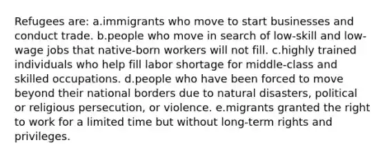 Refugees are: a.immigrants who move to start businesses and conduct trade. b.people who move in search of low-skill and low-wage jobs that native-born workers will not fill. c.highly trained individuals who help fill labor shortage for middle-class and skilled occupations. d.people who have been forced to move beyond their national borders due to natural disasters, political or religious persecution, or violence. e.migrants granted the right to work for a limited time but without long-term rights and privileges.