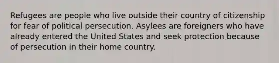 Refugees are people who live outside their country of citizenship for fear of political persecution. Asylees are foreigners who have already entered the United States and seek protection because of persecution in their home country.