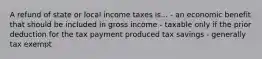 A refund of state or local income taxes is... - an economic benefit that should be included in gross income - taxable only if the prior deduction for the tax payment produced tax savings - generally tax exempt