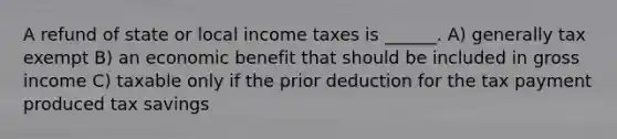 A refund of state or local income taxes is ______. A) generally tax exempt B) an economic benefit that should be included in gross income C) taxable only if the prior deduction for the tax payment produced tax savings