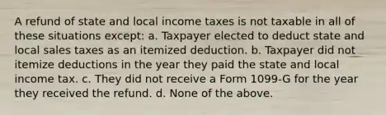 A refund of state and local income taxes is not taxable in all of these situations except: a. Taxpayer elected to deduct state and local sales taxes as an itemized deduction. b. Taxpayer did not itemize deductions in the year they paid the state and local income tax. c. They did not receive a Form 1099-G for the year they received the refund. d. None of the above.