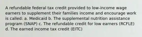 A refundable federal tax credit provided to low-income wage earners to supplement their families income and encourage work is called: a. Medicaid b. The supplemental nutrition assistance program (SNAP) c. The refundable credit for low earners (RCFLE) d. The earned income tax credit (EITC)