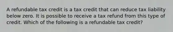 A refundable tax credit is a tax credit that can reduce tax liability below zero. It is possible to receive a tax refund from this type of credit. Which of the following is a refundable tax credit?