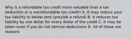 Why is a refundable tax credit more valuable than a tax deduction or a nonrefundable tax credit? A. It may reduce your tax liability to below zero (provide a refund) B. It reduces tax liability by one dollar for every dollar of the credit C. It may be taken even if you do not itemize deductions D. All of these are reasons