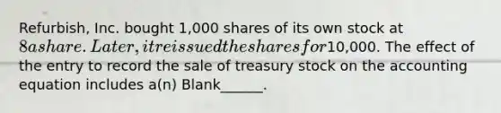 Refurbish, Inc. bought 1,000 shares of its own stock at 8 a share. Later, it reissued the shares for10,000. The effect of the entry to record the sale of treasury stock on <a href='https://www.questionai.com/knowledge/k7UJ6J5ODQ-the-accounting-equation' class='anchor-knowledge'>the accounting equation</a> includes a(n) Blank______.