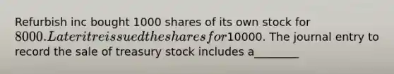 Refurbish inc bought 1000 shares of its own stock for 8000. Later it reissued the shares for10000. The journal entry to record the sale of treasury stock includes a________