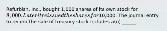 Refurbish, Inc., bought 1,000 shares of its own stock for 8,000. Later it reissued the shares for10,000. The journal entry to record the sale of treasury stock includes a(n) ______.