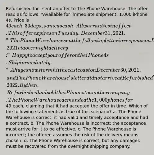 Refurbished Inc. sent an offer to The Phone Warehouse. The offer read as follows: "Available for immediate shipment: 1,000 iPhone 4s. Price is 49 each. 30 days, same as cash. All warranties in effect. This offer expires on Tuesday, December 31, 2021." The Phone Warehouse sent the following letter in response on December 30, 2021 via overnight delivery: "Happy to accept your offer on the iPhone 4s. Ship immediately." A huge snowstorm hit the east coast on December 30, 2021, and The Phone Warehouse's letter did not arrive at Refurbished's headquarters until January 3, 2022. By then, Refurbished had sold the iPhones to another company. The Phone Warehouse demanded the 1,000 phones for49 each, claiming that it had accepted the offer in time. Which of the following statements is true of this scenario? a. The Phone Warehouse is correct; it had valid and timely acceptance and had a contract. b. The Phone Warehouse is incorrect; the acceptance must arrive for it to be effective. c. The Phone Warehouse is incorrect; the offeree assumes the risk of the delivery means chosen. d. The Phone Warehouse is correct, but any damages must be recovered from the overnight shipping company.