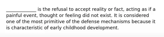 _____________ is the refusal to accept reality or fact, acting as if a painful event, thought or feeling did not exist. It is considered one of the most primitive of the defense mechanisms because it is characteristic of early childhood development.