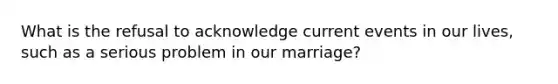 What is the refusal to acknowledge current events in our lives, such as a serious problem in our marriage?