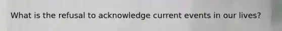 What is the refusal to acknowledge current events in our lives?