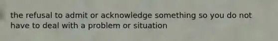 the refusal to admit or acknowledge something so you do not have to deal with a problem or situation