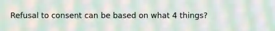Refusal to consent can be based on what 4 things?