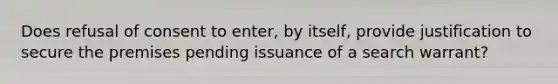 Does refusal of consent to enter, by itself, provide justification to secure the premises pending issuance of a search warrant?