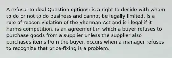 A refusal to deal Question options: is a right to decide with whom to do or not to do business and cannot be legally limited. is a rule of reason violation of the Sherman Act and is illegal if it harms competition. is an agreement in which a buyer refuses to purchase goods from a supplier unless the supplier also purchases items from the buyer. occurs when a manager refuses to recognize that price-fixing is a problem.