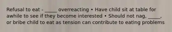 Refusal to eat - _____ overreacting • Have child sit at table for awhile to see if they become interested • Should not nag, _____, or bribe child to eat as tension can contribute to eating problems