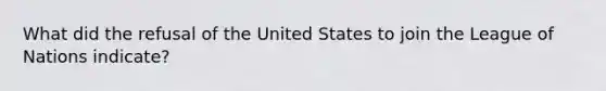 What did the refusal of the United States to join the League of Nations indicate?