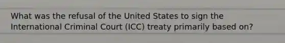 What was the refusal of the United States to sign the International Criminal Court (ICC) treaty primarily based on?