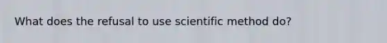 What does the refusal to use scientific method do?