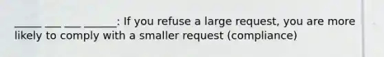 _____ ___ ___ ______: If you refuse a large request, you are more likely to comply with a smaller request (compliance)