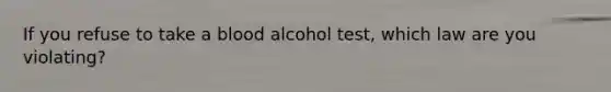 If you refuse to take a blood alcohol test, which law are you violating?