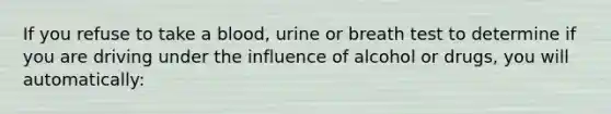 If you refuse to take a blood, urine or breath test to determine if you are driving under the influence of alcohol or drugs, you will automatically: