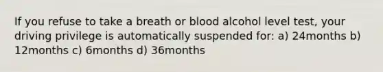 If you refuse to take a breath or blood alcohol level test, your driving privilege is automatically suspended for: a) 24months b) 12months c) 6months d) 36months